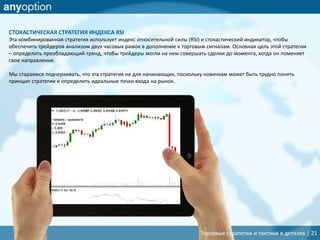 Торговые стратегии и тактики в деталях | 21
СТОХАСТИЧЕСКАЯ СТРАТЕГИЯ ИНДЕКСА RSI
Эта комбинированная стратегия использует индекс относительной силы (RSI) и стохастический индикатор, чтобы
обеспечить трейдеров анализом двух часовых рамок в дополнение к торговым сигналам. Основная цель этой стратегии
– определить преобладающий тренд, чтобы трейдеры могли на нем совершать сделки до момента, когда он поменяет
свое направление.
Мы стараемся подчеркивать, что эта стратегия не для начинающих, поскольку новичкам может быть трудно понять
принцип стратегии и определить идеальные точки входа на рынок.
 