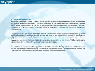 Торговые стратегии и тактики в деталях | 23
ИСПОЛНЕНИЕ СТРАТЕГИИ
Начинайте проверять график 15 минут, чтобы увидеть, находится ли линия цены актива возле линии
поддержки или сопротивления. Обратите внимание на экспоненциальные скользящие средние
(EMA), чтобы удостоверится в том, что установился преобладающий тренд. Для этого мы смотрим,
находится ли EMA выше уровня 50 пунктов. Если да, тогда тренд восходящий. Если ниже отметки 50
– нисходящий.
Следующий шаг – это ждать торгового сигнал. Это момент, когда индекс RSI перешел в условия
перекупленного или перепроданного рынка. Как только это произошло, проверьте 5-минутный
график и посмотрите на сигнал точки входа. Как только линия цены оказалась возле линии
поддержки или сопротивления, подождите, пока цена двинется за эти линии. Чтобы подтвердить
торговый сигнал, воспользуйтесь стохастическим индикатором.
Как говорилось ранее, эти стратегии разработаны для опытных трейдеров, так как предполагается,
что они уже знакомы с индексом RSI и стохастическим индикатором. Поэтому если вам сложна эта
стратегия, вам необходимо освежить ваши знания о техническом анализе.
 