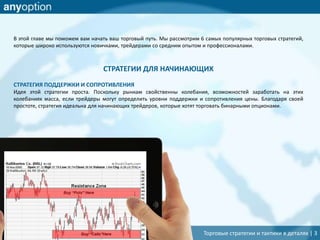 Торговые стратегии и тактики в деталях | 3
В этой главе мы поможем вам начать ваш торговый путь. Мы рассмотрим 6 самых популярных торговых стратегий,
которые широко используются новичками, трейдерами со средним опытом и профессионалами.
СТРАТЕГИИ ДЛЯ НАЧИНАЮЩИХ
СТРАТЕГИЯ ПОДДЕРЖКИ И СОПРОТИВЛЕНИЯ
Идея этой стратегии проста. Поскольку рынкам свойственны колебания, возможностей заработать на этих
колебаниях масса, если трейдеры могут определить уровни поддержки и сопротивления цены. Благодаря своей
простоте, стратегия идеальна для начинающих трейдеров, которые хотят торговать бинарными опционами.
 