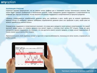 Торговые стратегии и тактики в деталях | 4
РЕАЛИЗАЦИЯ СТРАТЕГИИ
Стратегия заранее предполагает, что вы умеете читать графики цен и понимаете основы технического анализа. Вам
нужно будет немного разбираться в техническом анализе, чтобы определить уровни поддержки и сопротивления на
графиках цен. Еще раз вспомним, что мы выучили об уровнях поддержки и сопротивления из прошлых разделов:
«Уровень сопротивления определяется уровнем цены или пределом в цене, когда цена не может преодолеть
верхней точки. И наоборот, уровень поддержки определяется уровнем цены или пределом в цене, когда цена не
может преодолеть нижней точки».
Определения поддержки и сопротивления означают, что когда цена находится около уровня сопротивления, это самый
высокий предел цены, и в скором времени она начнет падать, и поэтому стоит купить PUT опцион. Когда же цена
находится у уровня поддержки, это означает, что она достигла самого низкого предела, и скоро начнет подниматься. В
таком случае нужно купить CALL опцион.
Привлекательность этой стратегии состоит в простоте и приспособляемости, поскольку ее легко понять и применить на
любом рынке.
 