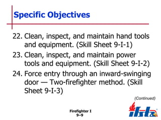 Specific Objectives
22. Clean, inspect, and maintain hand tools
and equipment. (Skill Sheet 9-I-1)
23. Clean, inspect, and maintain power
tools and equipment. (Skill Sheet 9-I-2)
24. Force entry through an inward-swinging
door — Two-firefighter method. (Skill
Sheet 9-I-3)
(Continued)
Firefighter I
9–9

 