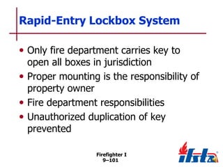 Rapid-Entry Lockbox System
• Only fire department carries key to

open all boxes in jurisdiction
• Proper mounting is the responsibility of
property owner
• Fire department responsibilities
• Unauthorized duplication of key
prevented
Firefighter I
9–101

 