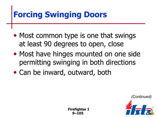 Forcing Swinging Doors
• Most common type is one that swings

at least 90 degrees to open, close
• Most have hinges mounted on one side
permitting swinging in both directions
• Can be inward, outward, both

(Continued)
Firefighter I
9–105

 