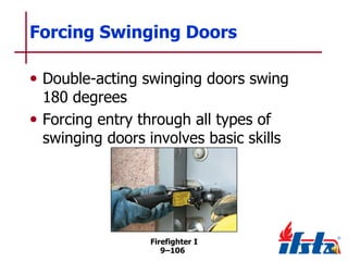 Forcing Swinging Doors
• Double-acting swinging doors swing
180 degrees
• Forcing entry through all types of
swinging doors involves basic skills

Firefighter I
9–106

 