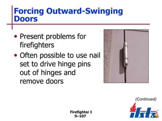 Forcing Outward-Swinging
Doors
• Present problems for

firefighters
• Often possible to use nail
set to drive hinge pins
out of hinges and
remove doors
(Continued)
Firefighter I
9–107

 