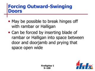 Forcing Outward-Swinging
Doors
• May be possible to break hinges off

with rambar or Halligan
• Can be forced by inserting blade of
rambar or Halligan into space between
door and doorjamb and prying that
space open wide

Firefighter I
9–108

 