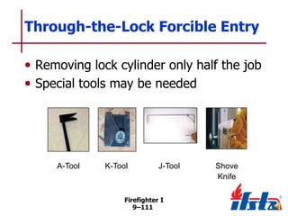Through-the-Lock Forcible Entry
• Removing lock cylinder only half the job
• Special tools may be needed

A-Tool

K-Tool

J-Tool

Firefighter I
9–111

Shove
Knife

 