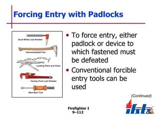 Forcing Entry with Padlocks
• To force entry, either
padlock or device to
which fastened must
be defeated
• Conventional forcible
entry tools can be
used

(Continued)
Firefighter I
9–112

 