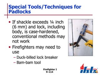Special Tools/Techniques for
Padlocks
• If shackle exceeds ¼ inch

(6 mm) and lock, including
body, is case-hardened,
conventional methods may
not work
• Firefighters may need to
use
– Duck-billed lock breaker
– Bam-bam tool
Firefighter I
9–114

 