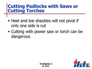 Cutting Padlocks with Saws or
Cutting Torches
• Heel and toe shackles will not pivot if

only one side is cut
• Cutting with power saw or torch can be
dangerous

Firefighter I
9–116

 