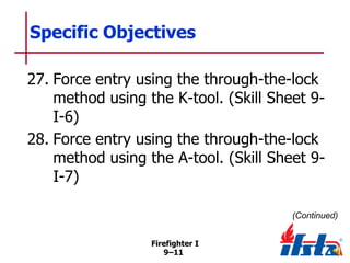 Specific Objectives
27. Force entry using the through-the-lock
method using the K-tool. (Skill Sheet 9I-6)
28. Force entry using the through-the-lock
method using the A-tool. (Skill Sheet 9I-7)
(Continued)
Firefighter I
9–11

 