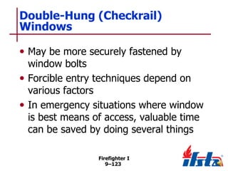 Double-Hung (Checkrail)
Windows
• May be more securely fastened by

window bolts
• Forcible entry techniques depend on
various factors
• In emergency situations where window
is best means of access, valuable time
can be saved by doing several things
Firefighter I
9–123

 