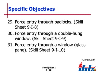 Specific Objectives
29. Force entry through padlocks. (Skill
Sheet 9-I-8)
30. Force entry through a double-hung
window. (Skill Sheet 9-I-9)
31. Force entry through a window (glass
pane). (Skill Sheet 9-I-10)
(Continued)
Firefighter I
9–12

 