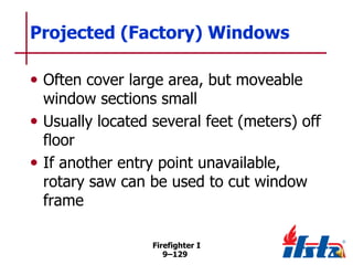 Projected (Factory) Windows
• Often cover large area, but moveable

window sections small
• Usually located several feet (meters) off
floor
• If another entry point unavailable,
rotary saw can be used to cut window
frame
Firefighter I
9–129

 
