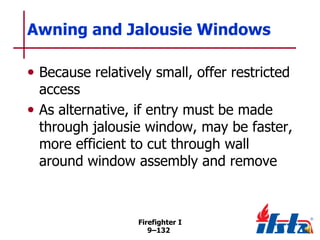 Awning and Jalousie Windows
• Because relatively small, offer restricted

access
• As alternative, if entry must be made
through jalousie window, may be faster,
more efficient to cut through wall
around window assembly and remove

Firefighter I
9–132

 