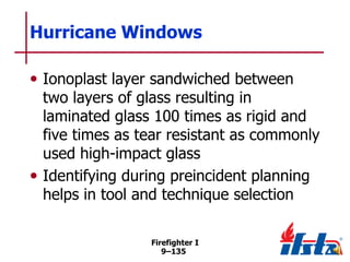 Hurricane Windows
• Ionoplast layer sandwiched between

two layers of glass resulting in
laminated glass 100 times as rigid and
five times as tear resistant as commonly
used high-impact glass
• Identifying during preincident planning
helps in tool and technique selection
Firefighter I
9–135

 