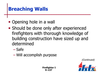 Breaching Walls
• Opening hole in a wall
• Should be done only after experienced

firefighters with thorough knowledge of
building construction have sized up and
determined
– Safe
– Will accomplish purpose
(Continued)
Firefighter I
9–137

 