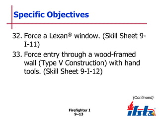 Specific Objectives
32. Force a Lexan® window. (Skill Sheet 9I-11)
33. Force entry through a wood-framed
wall (Type V Construction) with hand
tools. (Skill Sheet 9-I-12)

(Continued)
Firefighter I
9–13

 