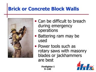 Brick or Concrete Block Walls
• Can be difficult to breach

during emergency
operations
• Battering ram may be
used
• Power tools such as
rotary saws with masonry
blades or jackhammers
are best
Firefighter I
9–140

 