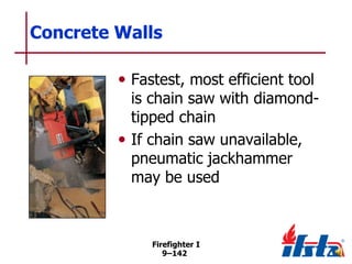Concrete Walls
• Fastest, most efficient tool

is chain saw with diamondtipped chain
• If chain saw unavailable,
pneumatic jackhammer
may be used

Firefighter I
9–142

 