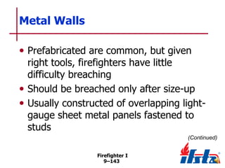 Metal Walls
• Prefabricated are common, but given

right tools, firefighters have little
difficulty breaching
• Should be breached only after size-up
• Usually constructed of overlapping lightgauge sheet metal panels fastened to
studs
(Continued)
Firefighter I
9–143

 