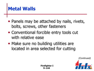 Metal Walls
• Panels may be attached by nails, rivets,
bolts, screws, other fasteners
• Conventional forcible entry tools cut
with relative ease
• Make sure no building utilities are
located in area selected for cutting

(Continued)
Firefighter I
9–144

 