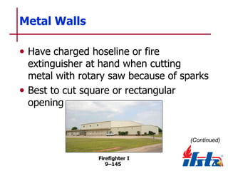 Metal Walls
• Have charged hoseline or fire

extinguisher at hand when cutting
metal with rotary saw because of sparks
• Best to cut square or rectangular
opening

(Continued)
Firefighter I
9–145

 