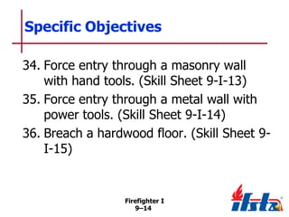 Specific Objectives
34. Force entry through a masonry wall
with hand tools. (Skill Sheet 9-I-13)
35. Force entry through a metal wall with
power tools. (Skill Sheet 9-I-14)
36. Breach a hardwood floor. (Skill Sheet 9I-15)

Firefighter I
9–14

 