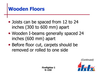 Wooden Floors
• Joists can be spaced from 12 to 24

inches (300 to 600 mm) apart
• Wooden I-beams generally spaced 24
inches (600 mm) apart
• Before floor cut, carpets should be
removed or rolled to one side
(Continued)
Firefighter I
9–150

 