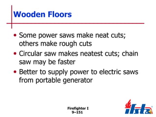 Wooden Floors
• Some power saws make neat cuts;

others make rough cuts
• Circular saw makes neatest cuts; chain
saw may be faster
• Better to supply power to electric saws
from portable generator

Firefighter I
9–151

 