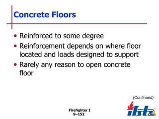 Concrete Floors
• Reinforced to some degree
• Reinforcement depends on where floor
located and loads designed to support
• Rarely any reason to open concrete
floor

(Continued)
Firefighter I
9–152

 