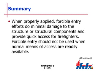 Summary
• When properly applied, forcible entry

efforts do minimal damage to the
structure or structural components and
provide quick access for firefighters.
Forcible entry should not be used when
normal means of access are readily
available.
(Continued)
Firefighter I
9–155

 