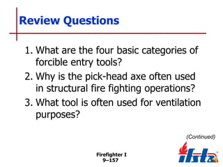 Review Questions
1. What are the four basic categories of
forcible entry tools?
2. Why is the pick-head axe often used
in structural fire fighting operations?
3. What tool is often used for ventilation
purposes?
(Continued)
Firefighter I
9–157

 