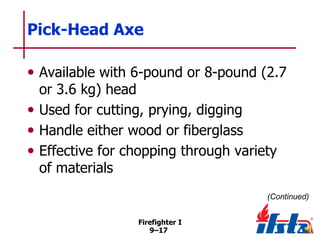 Pick-Head Axe
• Available with 6-pound or 8-pound (2.7
or 3.6 kg) head
• Used for cutting, prying, digging
• Handle either wood or fiberglass
• Effective for chopping through variety
of materials

(Continued)
Firefighter I
9–17

 