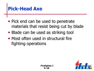 Pick-Head Axe
• Pick end can be used to penetrate

materials that resist being cut by blade
• Blade can be used as striking tool
• Most often used in structural fire
fighting operations

Firefighter I
9–18

 