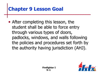 Chapter 9 Lesson Goal
• After completing this lesson, the

student shall be able to force entry
through various types of doors,
padlocks, windows, and walls following
the policies and procedures set forth by
the authority having jurisdiction (AHJ).

Firefighter I
9–1

 