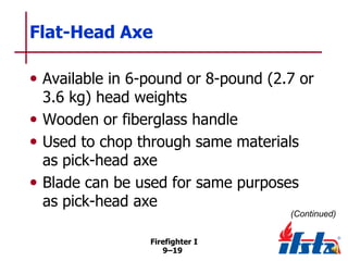 Flat-Head Axe
• Available in 6-pound or 8-pound (2.7 or
3.6 kg) head weights
• Wooden or fiberglass handle
• Used to chop through same materials
as pick-head axe
• Blade can be used for same purposes
as pick-head axe

(Continued)
Firefighter I
9–19

 