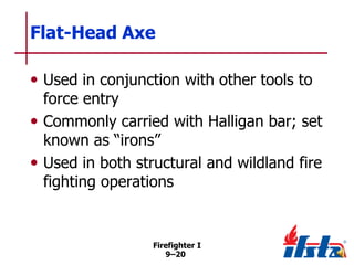 Flat-Head Axe
• Used in conjunction with other tools to

force entry
• Commonly carried with Halligan bar; set
known as ―irons‖
• Used in both structural and wildland fire
fighting operations

Firefighter I
9–20

 