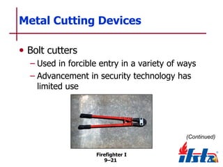 Metal Cutting Devices
• Bolt cutters
– Used in forcible entry in a variety of ways
– Advancement in security technology has
limited use

(Continued)
Firefighter I
9–21

 