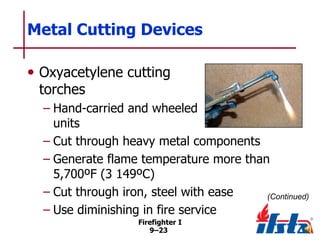 Metal Cutting Devices
• Oxyacetylene cutting
torches

– Hand-carried and wheeled
units
– Cut through heavy metal components
– Generate flame temperature more than
5,700ºF (3 149ºC)
– Cut through iron, steel with ease
(Continued)
– Use diminishing in fire service
Firefighter I
9–23

 