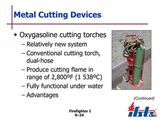 Metal Cutting Devices
• Oxygasoline cutting torches
– Relatively new system
– Conventional cutting torch,
dual-hose
– Produce cutting flame in
range of 2,800ºF (1 538ºC)
– Fully functional under water
– Advantages
Firefighter I
9–24

(Continued)

 