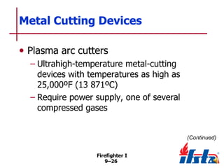 Metal Cutting Devices
• Plasma arc cutters
– Ultrahigh-temperature metal-cutting
devices with temperatures as high as
25,000ºF (13 871ºC)
– Require power supply, one of several
compressed gases

(Continued)
Firefighter I
9–26

 