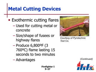 Metal Cutting Devices
• Exothermic cutting flares
– Used for cutting metal or
concrete
– Size/shape of fusees or
highway flares
– Produce 6,800ºF (3
760ºC) flame lasting 15
seconds to two minutes
– Advantages
Firefighter I
9–27

Courtesy of Pyrotechnic
Tool Co.

(Continued)

 