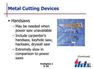 Metal Cutting Devices
• Handsaws
– May be needed when
power saw unavailable
– Include carpenter’s
handsaw, keyhole saw,
hacksaw, drywall saw
– Extremely slow in
comparison to power
saws
Firefighter I
9–28

(Continued)

 