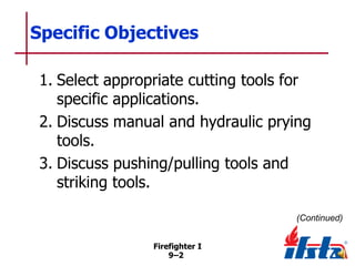 Specific Objectives
1. Select appropriate cutting tools for
specific applications.
2. Discuss manual and hydraulic prying
tools.
3. Discuss pushing/pulling tools and
striking tools.
(Continued)
Firefighter I
9–2

 