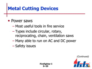 Metal Cutting Devices
• Power saws
– Most useful tools in fire service
– Types include circular, rotary,
reciprocating, chain, ventilation saws
– Many able to run on AC and DC power
– Safety issues
(Continued)
Firefighter I
9–29

 