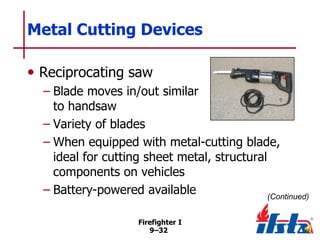 Metal Cutting Devices
• Reciprocating saw
– Blade moves in/out similar
to handsaw
– Variety of blades
– When equipped with metal-cutting blade,
ideal for cutting sheet metal, structural
components on vehicles
– Battery-powered available
(Continued)
Firefighter I
9–32

 