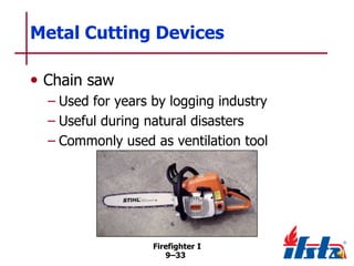 Metal Cutting Devices
• Chain saw
– Used for years by logging industry
– Useful during natural disasters
– Commonly used as ventilation tool

Firefighter I
9–33

 