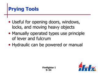 Prying Tools
• Useful for opening doors, windows,

locks, and moving heavy objects
• Manually operated types use principle
of lever and fulcrum
• Hydraulic can be powered or manual

Firefighter I
9–34

 