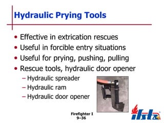 Hydraulic Prying Tools
•
•
•
•

Effective in extrication rescues
Useful in forcible entry situations
Useful for prying, pushing, pulling
Rescue tools, hydraulic door opener
– Hydraulic spreader
– Hydraulic ram
– Hydraulic door opener
Firefighter I
9–36

 